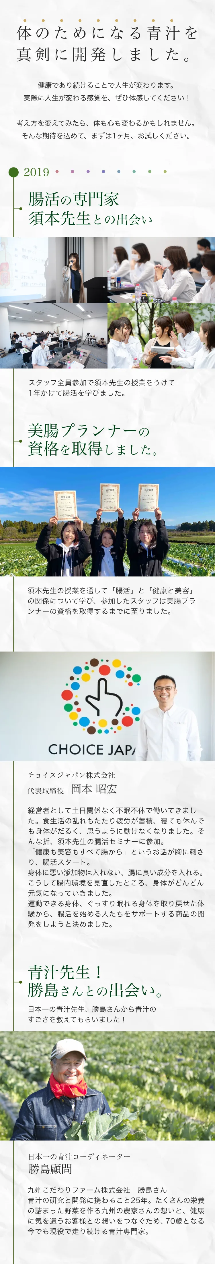 体のためになる青汁を真剣に開発しました。2019年、腸活の専門家 須本先生との出会い。スタッフ全員が1年かけて腸活を学び、美腸プランナーの資格を取得。チョイスジャパン株式会社 代表取締役 岡本昭宏が、須本先生の腸活セミナーで「健康も美容もすべて腸から」という話に出会い、腸活を始める人をサポートする商品開発を決意。